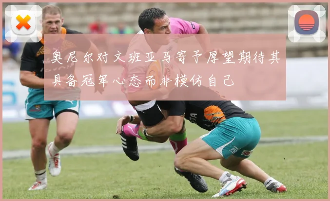 奥尼尔对文班亚马寄予厚望期待其具备冠军心态而非模仿自己