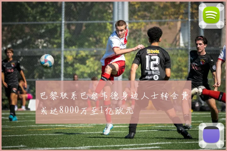 巴黎联系巴尔韦德身边人士转会费或达8000万至1亿欧元