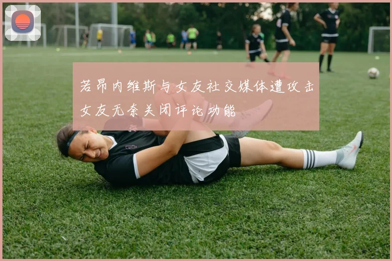 若昂内维斯与女友社交媒体遭攻击女友无奈关闭评论功能