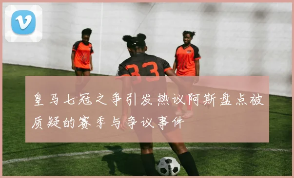 皇马七冠之争引发热议阿斯盘点被质疑的赛季与争议事件