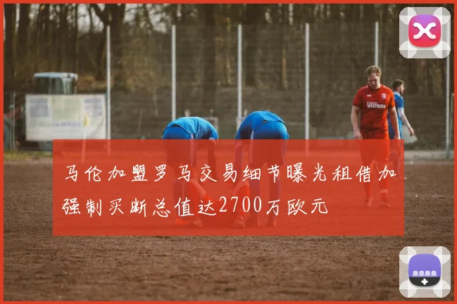 马伦加盟罗马交易细节曝光租借加强制买断总值达2700万欧元