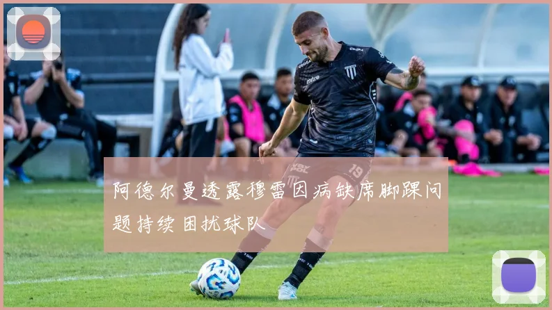阿德尔曼透露穆雷因病缺席脚踝问题持续困扰球队