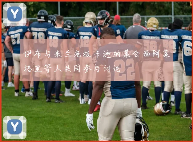 伊布与米兰老板卡迪纳莱会面阿莱格里等人共同参与讨论