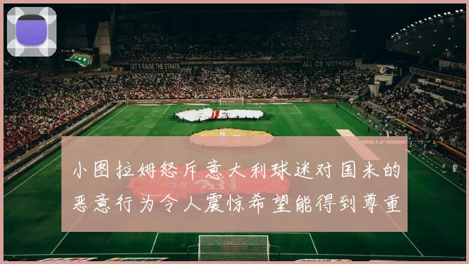 小图拉姆怒斥意大利球迷对国米的恶意行为令人震惊希望能得到尊重与支持