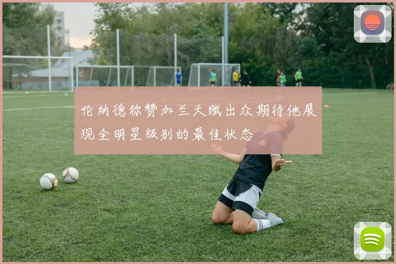 伦纳德称赞加兰天赋出众期待他展现全明星级别的最佳状态