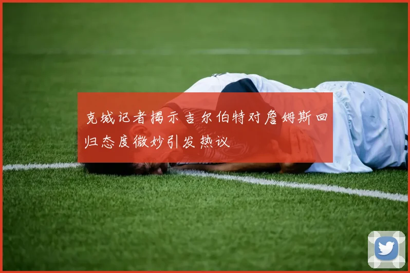 克城记者揭示吉尔伯特对詹姆斯回归态度微妙引发热议